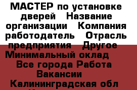 МАСТЕР по установке дверей › Название организации ­ Компания-работодатель › Отрасль предприятия ­ Другое › Минимальный оклад ­ 1 - Все города Работа » Вакансии   . Калининградская обл.,Калининград г.